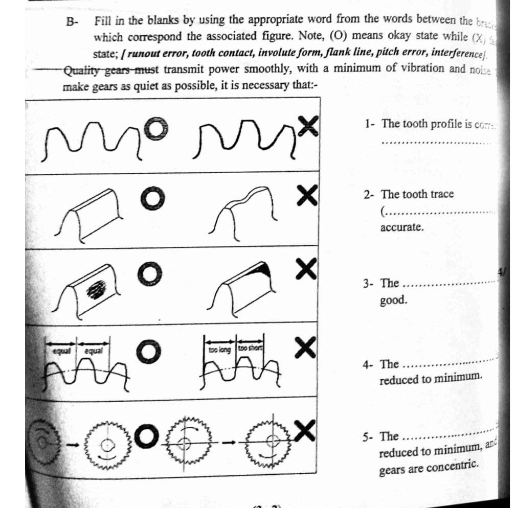 Fill in the blanks by using the appropriate word from the words between the br.
which corespond the associated figure. Note, (0) means okay state while (X,
state; [ runout error, tooth contact, involute form, flank line, pitch error, interference).
-Quatity gears-must transmit power smoothly, with a minimum of vibration and noise
make gears as quiet as possible, it is necessary that:-
В-
1- The tooth profile is cor.
2- The tooth trace
(....
accurate.
3- The
good.
equal
equal
bo lang too short
4- The
reduced to minimum.
5- The
reduced to minimum, an
gears are concentric.
