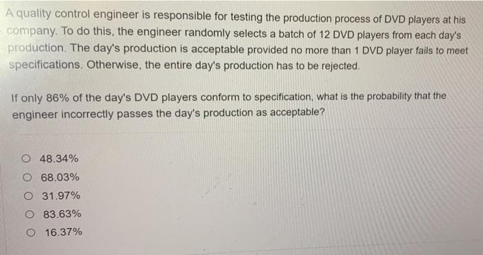 A quality control engineer is responsible for testing the production process of DVD players at his
company. To do this, the engineer randomly selects a batch of 12 DVD players from each day's
production. The day's production is acceptable provided no more than 1 DVD player fails to meet
specifications. Otherwise, the entire day's production has to be rejected.
If only 86% of the day's DVD players conform to specification, what is the probability that the
engineer incorrectly passes the day's production as acceptable?
O 48.34%
O 68.03%
O 31.97%
O 83.63%
O 16.37%
