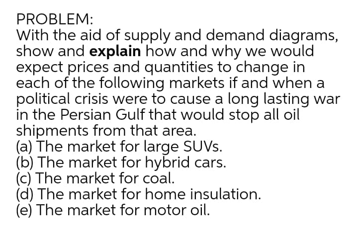 PROBLEM:
With the aid of supply and demand diagrams,
show and explain how and why we would
expect prices and quantities to change in
each of the following markets if and when a
political crisis were to cause a long lasting war
in the Persian Gulf that would stop all oil
shipments from that area.
(a) The market for large SUVS.
(b) The market for hybrid cars.
(c) The market for coal.
(d) The market for home insulation.
(e) The market for motor oil.
