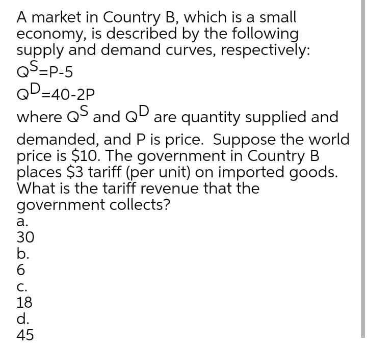 A market in Country B, which is a small
economy, is described by the following
supply and demand curves, respectively:
QS=P-5
QD=40-2P
where Q and QD are quantity supplied and
demanded, and P is price. Suppose the world
price is $10. The government in Country B
places $3 tariff (per unit) on imported goods.
What is the tariff revenue that the
government collects?
а.
30
b.
6.
С.
18
d.
45
