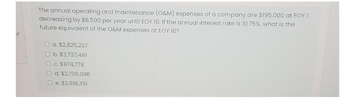 The annual operating and maintenance (0&M) expenses of a company are $195,000 at EOY 1
decreasing by $8,500 per year until EOY 10. If the annual interest rate is 10.75%, what is the
future equivalent of the O&M expenses at EOY 10?
of
O a. $2,825,227
O b. $3,737,481
O c. $974,778
O d. $2,706,096
O e. $3,618,351
