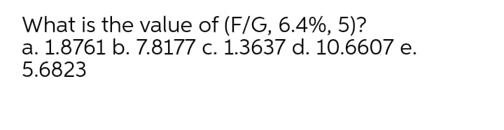 What is the value of (F/G, 6.4%, 5)?
a. 1.8761 b. 7.8177 c. 1.3637 d. 10.6607 e.
5.6823
