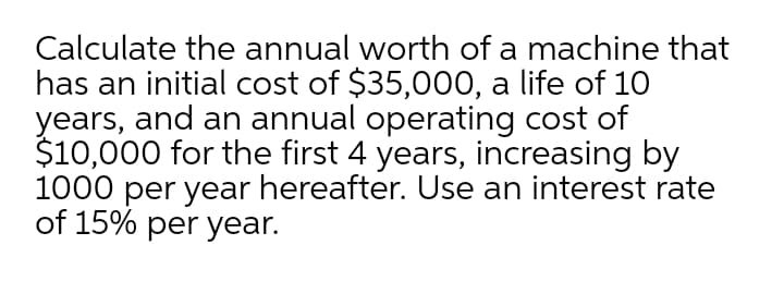 Calculate the annual worth of a machine that
has an initial cost of $35,000, a life of 10
years, and an annual operating cost of
$10,000 for the first 4 years, increasing by
1000 per year hereafter. Use an interest rate
of 15% per year.
