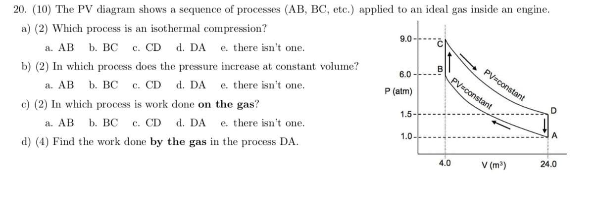 20. (10) The PV diagram shows a sequence of processes (AB, BC, etc.) applied to an ideal gas inside an engine.
a) (2) Which process is an isothermal compression?
9.0
d. DA
e. there isn't one.
a. AB
b. ВС
c. CD
b) (2) In which process does the pressure increase at constant volume?
d. DA
B
PV=constant
6.0
PV=constant
b. ВС
с. CD
e. there isn't one.
P (atm)
а. АВ
c) (2) In which process is work done on the gas?
1.5
d. DA
e. there is't one.
а. АВ
b. ВС
с. CD
A
1.0.
d) (4) Find the work done by the gas in the process DA.
24.0
4.0
V (m³)
