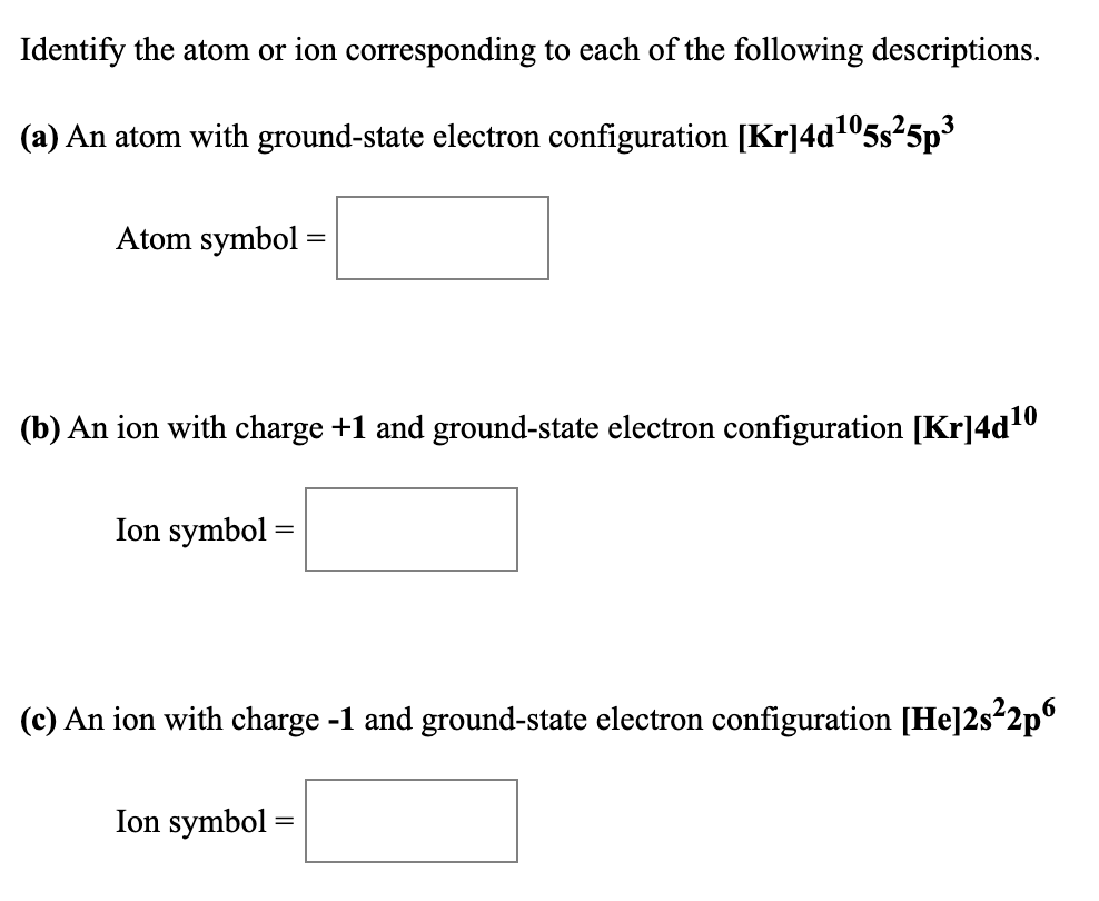 Identify the atom or ion corresponding to each of the following descriptions.
(a) An atom with ground-state electron configuration [Kr]4d105s25p
Atom symbol :
(b) An ion with charge +1 and ground-state electron configuration [Kr]4d0
Ion symbol =
(c) An ion with charge -1 and ground-state electron configuration [He]2s²2p
Ion symbol
