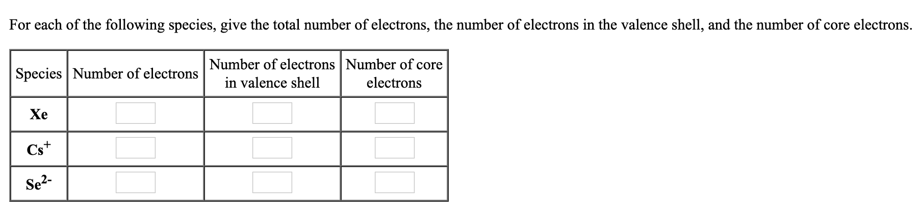 For each of the following species, give the total number of electrons, the number of electrons in the valence shell, and the number of core electrons.
Species Number of electrons
Number of electrons Number of core
in valence shell
electrons
Xe
Cs+
Se2-
