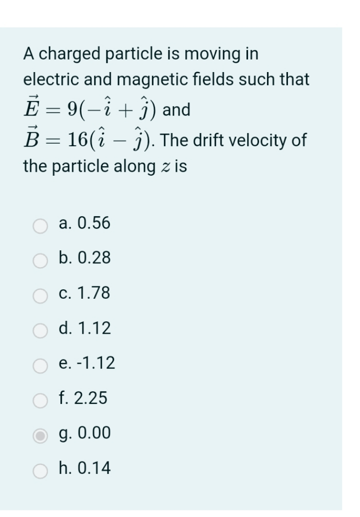 A charged particle is moving in
electric and magnetic fields such that
E = 9(-i+ j) and
B = 16(î – j). The drift velocity of
В
the particle along z is
а. 0.56
b. 0.28
c. 1.78
d. 1.12
e. -1.12
O f. 2.25
g. 0.00
h. 0.14
