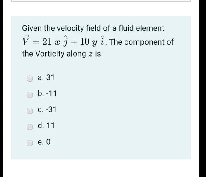 Given the velocity field of a fluid element
V = 21 x j+ 10 y i. The component of
the Vorticity along z is
а. 31
b. -11
С. -31
d. 11
е. О
