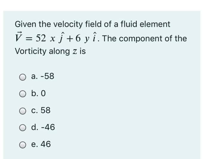 Given the velocity field of a fluid element
V = 52 x f +6 y i. The component of the
Vorticity along z is
а. -58
O b. 0
С. 58
O d. -46
е. 46
