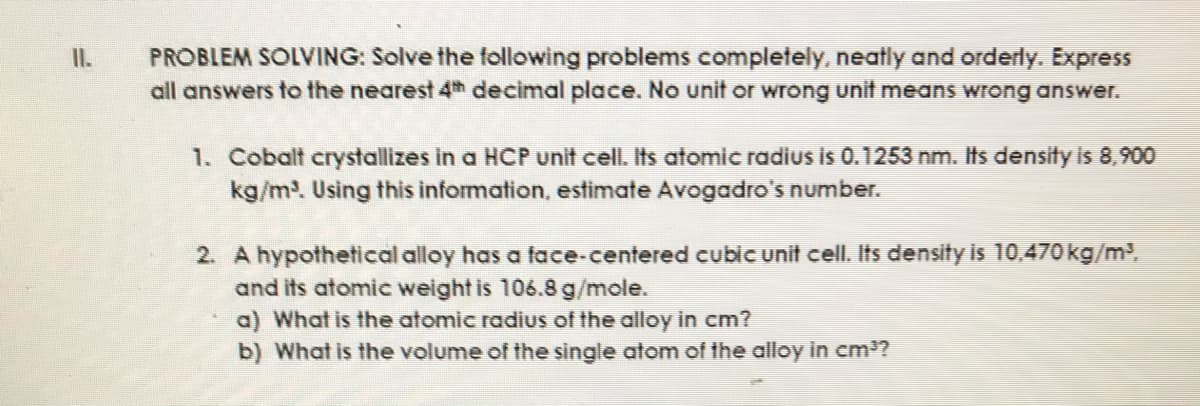 PROBLEM SOLVING: Solve the following problems completely, neatly and orderly. Express
all answers to the nearest 4th decimal place. No unit or wrong unit means wrong answer.
II.
1. Cobalt crystallizes in a HCP unit cell. Its atomic radius is 0.1253 nm. Its density is 8,900
kg/m. Using this information, estimate Avogadro's number.
2. A hypothetical alloy has a face-centered cubic unit cell. Its density İs 10,470 kg/m³,
and its atomic weight is 106.8 g/mole.
a) What is the atomic radius of the alloy in cm?
b) What is the volume of the single atom of the alloy in cm?
