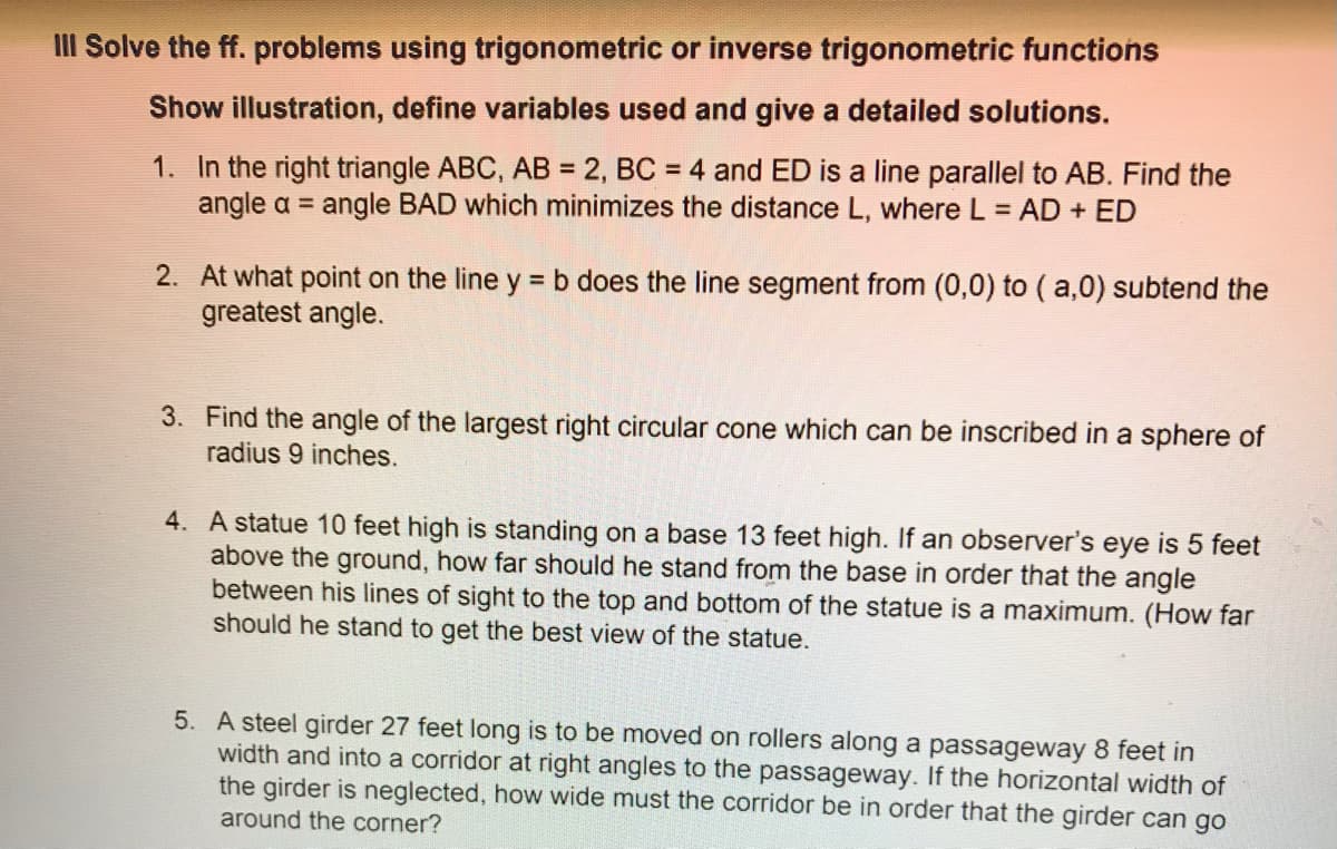 III Solve the ff. problems using trigonometric or inverse trigonometric functions
Show illustration, define variables used and give a detailed solutions.
1. In the right triangle ABC, AB = 2, BC = 4 and ED is a line parallel to AB. Find the
angle a = angle BAD which minimizes the distance L, where L = AD + ED
2. At what point on the line y =b does the line segment from (0,0) to ( a,0) subtend the
greatest angle.
3. Find the angle of the largest right circular cone which can be inscribed in a sphere of
radius 9 inches.
4. A statue 10 feet high is standing on a base 13 feet high. If an observer's eye is 5 feet
above the ground, how far should he stand from the base in order that the angle
between his lines of sight to the top and bottom of the statue is a maximum. (How far
should he stand to get the best view of the statue.
5. A steel girder 27 feet long is to be moved on rollers along a passageway 8 feet in
width and into a corridor at right angles to the passageway. If the horizontal width of
the girder is neglected, how wide must the corridor be in order that the girder can go
around the corner?
