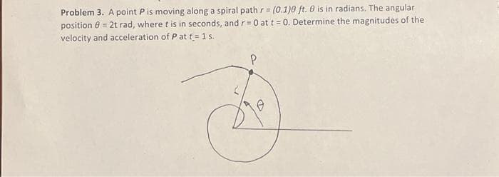 Problem 3. A point P is moving along a spiral path r = (0.1)0 ft. 0 is in radians. The angular
position 8 = 2t rad, where t is in seconds, and r=0 at t = 0. Determine the magnitudes of the
velocity and acceleration of P at t= 1 s.
