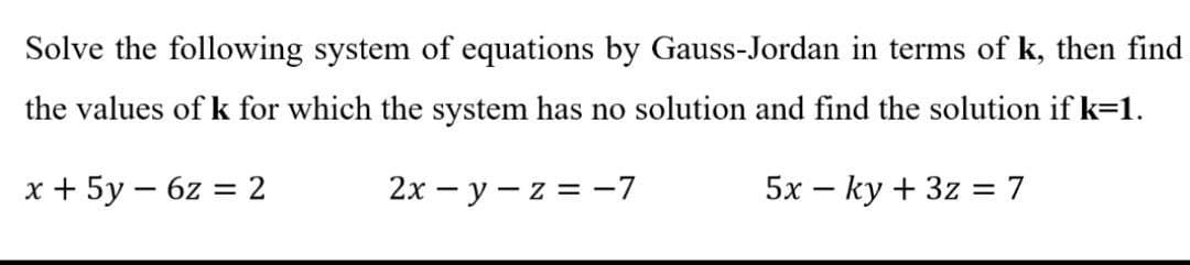 Solve the following system of equations by Gauss-Jordan in terms of k, then find
the values of k for which the system has no solution and find the solution if k=1.
x + 5y - 6z = 2
-
2x-y-z = -7
5x ky + 3z = 7