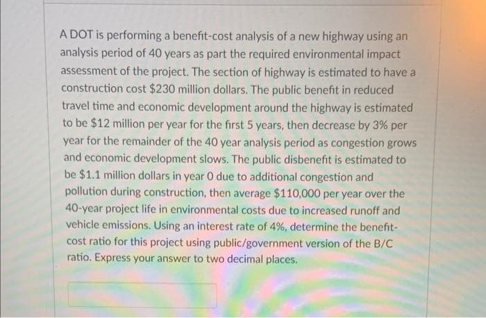 A DOT is performing a benefit-cost analysis of a new highway using an
analysis period of 40 years as part the required environmental impact
assessment of the project. The section of highway is estimated to have a
construction cost $230 million dollars. The public benefit in reduced
travel time and economic development around the highway is estimated
to be $12 million per year for the first 5 years, then decrease by 3% per
year for the remainder of the 40 year analysis period as congestion grows
and economic development slows. The public disbenefit is estimated to
be $1.1 million dollars in year O due to additional congestion and
pollution during construction, then average $110,000 per year over the
40-year project life in environmental costs due to increased runoff and
vehicle emissions. Using an interest rate of 4%, determine the benefit-
cost ratio for this project using public/government version of the B/C
ratio. Express your answer to two decimal places.