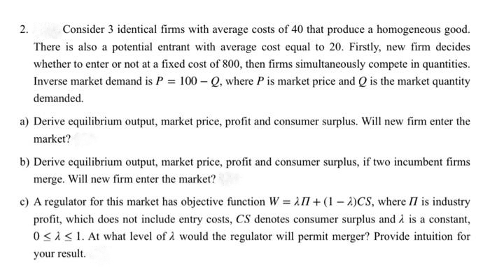 2.
Consider 3 identical firms with average costs of 40 that produce a homogeneous good.
There is also a potential entrant with average cost equal to 20. Firstly, new firm decides
whether to enter or not at a fixed cost of 800, then firms simultaneously compete in quantities.
Inverse market demand is P = 100-Q, where P is market price and Q is the market quantity
demanded.
a) Derive equilibrium output, market price, profit and consumer surplus. Will new firm enter the
market?
b) Derive equilibrium output, market price, profit and consumer surplus, if two incumbent firms
merge. Will new firm enter the market?
c) A regulator for this market has objective function W = I1+(1-2)CS, where II is industry
profit, which does not include entry costs, CS denotes consumer surplus and is a constant,
0< < 1. At what level of would the regulator will permit merger? Provide intuition for
your result.