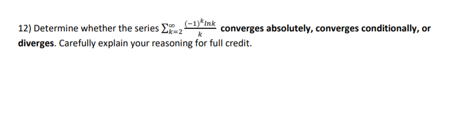 (-1)*Ink
12) Determine whether the series E=2°
converges absolutely, converges conditionally, or
diverges. Carefully explain your reasoning for full credit.
