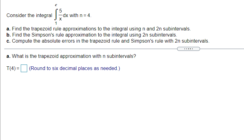 Consider the integral
5
dx with n = 4.
a. Find the trapezoid rule approximations to the integral using n and 2n subintervals.
b. Find the Simpson's rule approximation to the integral using 2n subintervals.
c. Compute the absolute errors in the trapezoid rule and Simpson's rule with 2n subintervals.
a. What is the trapezoid approximation with n subintervals?
T(4) =
(Round to six decimal places as needed.)
