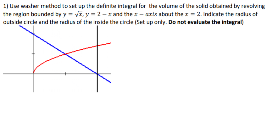 1) Use washer method to set up the definite integral for the volume of the solid obtained by revolving
the region bounded by y = Vx, y = 2 – x and the x – axis about the x = 2. Indicate the radius of
outside circle and the radius of the inside the circle (Set up only. Do not evaluate the integral)
