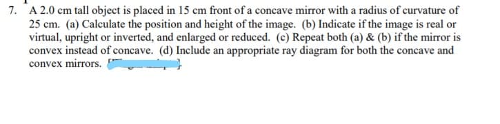 7. A 2.0 cm tall object is placed in 15 cm front of a concave mirror with a radius of curvature of
25 cm. (a) Calculate the position and height of the image. (b) Indicate if the image is real or
virtual, upright or inverted, and enlarged or reduced. (c) Repeat both (a) & (b) if the mirror is
convex instead of concave. (d) Include an appropriate ray diagram for both the concave and
convex mirrors.
