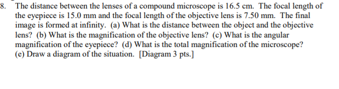 8. The distance between the lenses of a compound microscope is 16.5 cm. The focal length of
the eyepiece is 15.0 mm and the focal length of the objective lens is 7.50 mm. The final
image is formed at infinity. (a) What is the distance between the object and the objective
lens? (b) What is the magnification of the objective lens? (c) What is the angular
magnification of the eyepiece? (d) What is the total magnification of the microscope?
(e) Draw a diagram of the situation. [Diagram 3 pts.]
