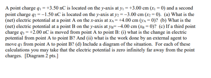 A point charge q1 =+3.50 nC is located on the y-axis at y, =+3.00 cm (x1 = 0) and a second
point charge q2 = -1.50 nC is located on the y-axis at y2 =-3.00 cm (x2 = 0). (a) What is the
(net) electric potential at a point A on the x-axis at xA = +4.00 cm (ya = 0)? (b) What is the
(net) electric potential at a point B on the y-axis at ye= -4.00 cm (xg = 0)? (c) If a third point
charge q3 = +2.00 nC is moved from point A to point B: (i) what is the change in electric
potential from point A to point B? And (ii) what is the work done by an external agent to
move q3 from point A to point B? (d) Include a diagram of the situation. For each of these
calculations you may take that the electric potential is zero infinitely far away from the point
charges. [Diagram 2 pts.]
