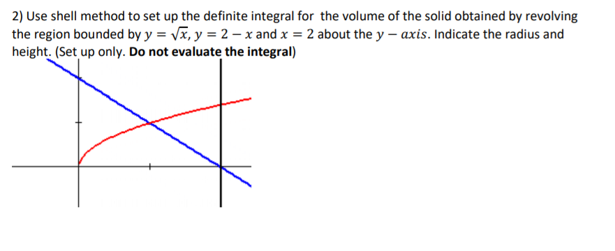 2) Use shell method to set up the definite integral for the volume of the solid obtained by revolving
the region bounded by y = Vx, y = 2 – x and x = 2 about the y – axis. Indicate the radius and
height. (Set up only. Do not evaluate the integral)
