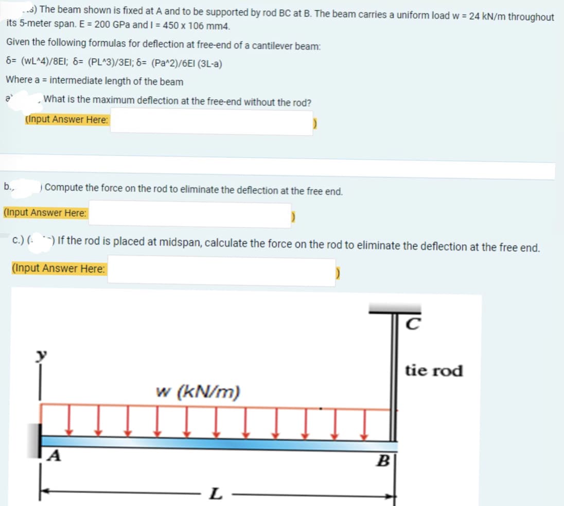 ..s) The beam shown is fixed at A and to be supported by rod BC at B. The beam carries a uniform load w = 24 kN/m throughout
its 5-meter span. E = 200 GPa and I = 450 x 106 mm4.
Given the following formulas for deflection at free-end of a cantilever beam:
6= (WL^4)/8E1; 6= (PL^3)/3E1; 6= (Pa^2)/6El (3L-a)
Where a = intermediate length of the beam
ə
What is the maximum deflection at the free-end without the rod?
.
(Input Answer Here:
b.,
) Compute the force on the rod to eliminate the deflection at the free end.
(Input Answer Here:
c.) () If the rod is placed at midspan, calculate the force on the rod to eliminate the deflection at the free end.
(Input Answer Here:
)
tie rod
w (kN/m)
A
L
B