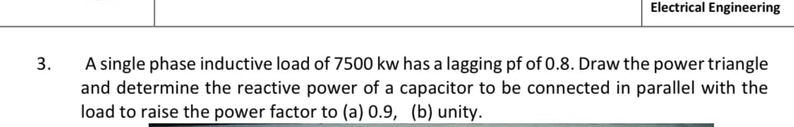 Electrical Engineering
3.
A single phase inductive load of 7500 kw has a lagging pf of 0.8. Draw the power triangle
and determine the reactive power of a capacitor to be connected in parallel with the
load to raise the power factor to (a) 0.9, (b) unity.