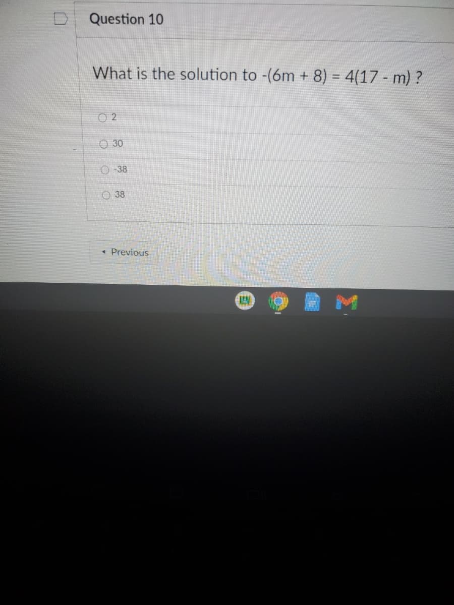 D.
Question 10
What is the solution to -(6m + 8) = 4(17 - m) ?
%3D
O 2
O 30
O -38
O 38
« Previous
M
