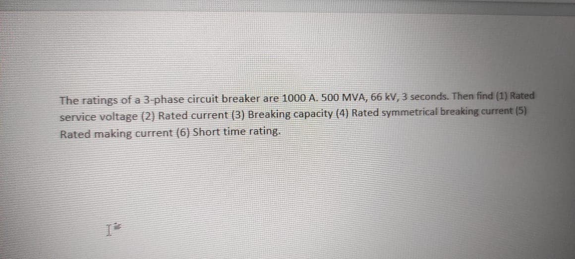 The ratings of a 3-phase circuit breaker are 1000 A. 500 MVA, 66 kV, 3 seconds. Then find (1) Rated
service voltage (2) Rated current (3) Breaking capacity (4) Rated symmetrical breaking current (5)
Rated making current (6) Short time rating.
