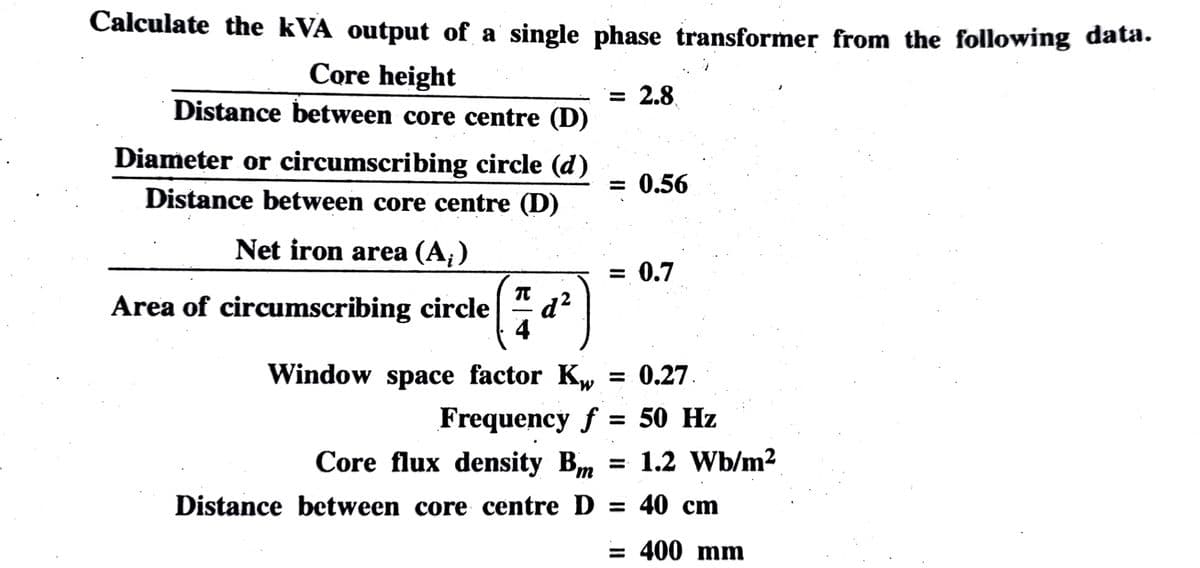 Calculate the kVA output of a single phase transformer from the following data.
Core height
Distance between core centre (D)
Diameter or circumscribing circle (d)
Distance between core centre (D)
Net iron area (A;)
Area of circumscribing circle d²
Window space factor Kw
= 2.8
Core flux density Bm
Distance between core centre D
= 0.56
= 0.7
= 0.27.
Frequency f = 50 Hz
= 1.2 Wb/m²
= 40 cm
= 400 mm
