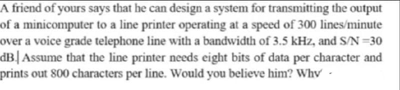 A friend of yours says that he can design a system for transmitting the output
of a minicomputer to a line printer operating at a speed of 300 lines/minute
over a voice grade telephone line with a bandwidth of 3.5 kHz, and S/N =30
dB| Assume that the line printer needs eight bits of data per character and
prints out 800 characters per line. Would you believe him? Why
