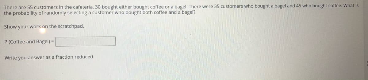 There are 55 customers in the cafeteria, 30 bought either bought coffee or a bagel. There were 35 customers who bought a bagel and 45 who bought coffee. What is
the probability of randomly selecting a customer who bought both coffee and a bagel?
Show your work on the scratchpad.
P (Coffee and Bagel) =
Write you answer as a fraction reduced.
