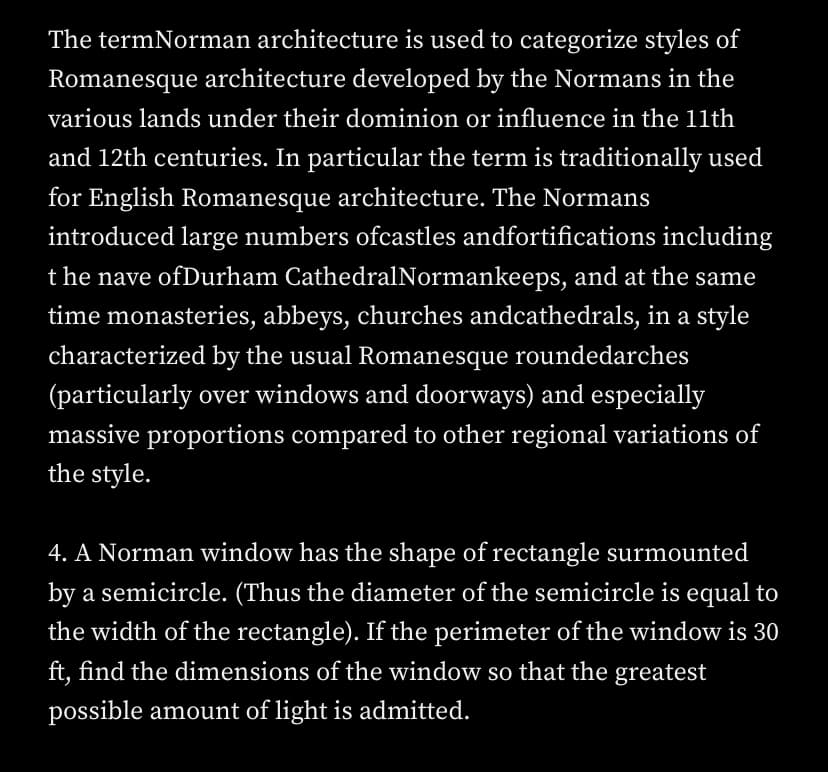 The termNorman architecture is used to categorize styles of
Romanesque architecture developed by the Normans in the
various lands under their dominion or influence in the 11th
and 12th centuries. In particular the term is traditionally used
for English Romanesque architecture. The Normans
introduced large numbers ofcastles andfortifications including
t he nave ofDurham CathedralNormankeeps, and at the same
time monasteries, abbeys, churches andcathedrals, in a style
characterized by the usual Romanesque roundedarches
(particularly over windows and doorways) and especially
massive proportions compared to other regional variations of
the style.
4. A Norman window has the shape of rectangle surmounted
by a semicircle. (Thus the diameter of the semicircle is equal to
the width of the rectangle). If the perimeter of the window is 30
ft, find the dimensions of the window so that the greatest
possible amount of light is admitted.
