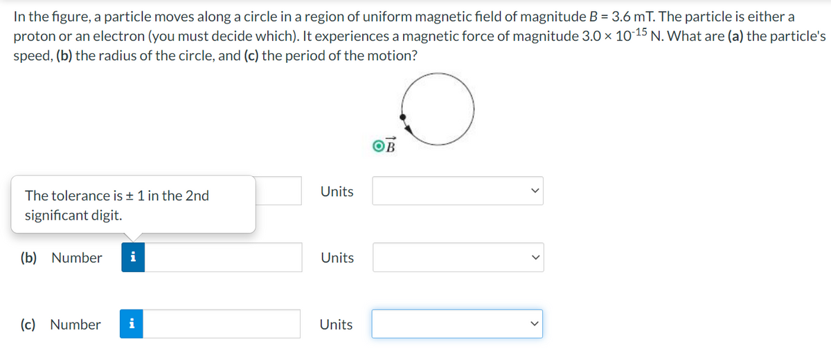 In the figure, a particle moves along a circle in a region of uniform magnetic field of magnitude B = 3.6 mT. The particle is either a
proton or an electron (you must decide which). It experiences a magnetic force of magnitude 3.0 x 10 15 N. What are (a) the particle's
speed, (b) the radius of the circle, and (c) the period of the motion?
The tolerance is + 1 in the 2nd
Units
significant digit.
(b) Number
Units
(c) Number
i
Units
