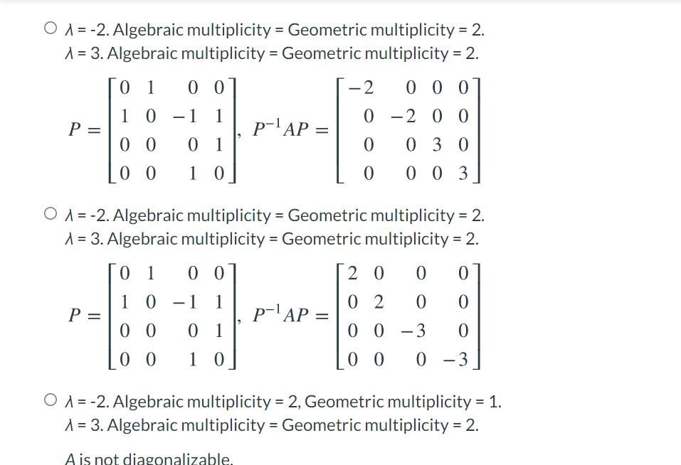 O A = -2. Algebraic multiplicity = Geometric multiplicity = 2.
1 = 3. Algebraic multiplicity = Geometric multiplicity = 2.
0 1
0 0
-2
0 0 0
1 0 -1 1
0 -2 0 0
p-'AP =
P =
0 0
0 3 0
0 1
0 0
10]
0 0 3
O A = -2. Algebraic multiplicity = Geometric multiplicity = 2.
A = 3. Algebraic multiplicity = Geometric multiplicity = 2.
0 1
0 0
2 0
1 0 -1 1
0 2
P =
p-'AP =
%3D
0 0
0 1
0 0
-3
0 0
1 0
0 0
0 -3
|
O A = -2. Algebraic multiplicity = 2, Geometric multiplicity = 1.
A = 3. Algebraic multiplicity = Geometric multiplicity = 2.
A is not diagonalizable.
