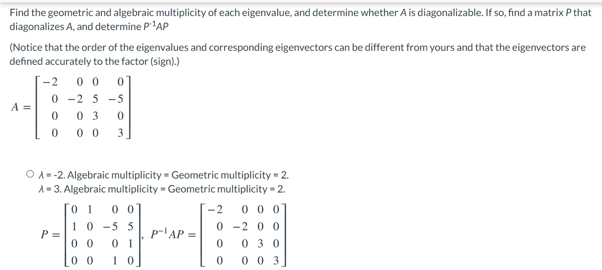 Find the geometric and algebraic multiplicity of each eigenvalue, and determine whether A is diagonalizable. If so, find a matrix P that
diagonalizes A, and determine P1AP
(Notice that the order of the eigenvalues and corresponding eigenvectors can be different from yours and that the eigenvectors are
defined accurately to the factor (sign).)
-2
0 0
0 -2 5 -5
A =
0 3
0 0
3
O A = -2. Algebraic multiplicity = Geometric multiplicity = 2.
A = 3. Algebraic multiplicity = Geometric multiplicity = 2.
0.
1
0 0
-2
0 0 0
1
P =
-2 0 0
0 - 5
5
p-'AP =
0 0
0 1
030
1 0
0 0 3
