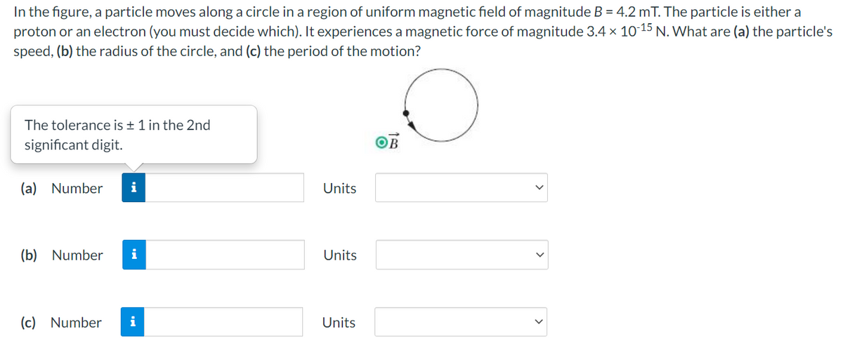 In the figure, a particle moves along a circle in a region of uniform magnetic field of magnitude B = 4.2 mT. The particle is either a
proton or an electron (you must decide which). It experiences a magnetic force of magnitude 3.4 × 10 15 N. What are (a) the particle's
speed, (b) the radius of the circle, and (c) the period of the motion?
The tolerance is + 1 in the 2nd
significant digit.
OB
(a) Number
Units
(b) Number
i
Units
(c)
Number
i
Units
