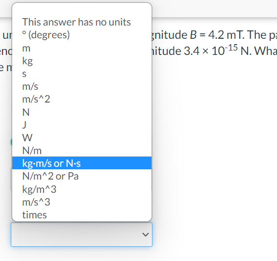 This answer has no units
ur ° (degrees)
gnitude B = 4.2 mT. The pa
hitude 3.4 x 10 15 N. Wha
w pu:
kg
en
m/s
m/s^2
J
W
N/m
kg-m/s or N-s
N/m^2 or Pa
kg/m^3
m/s^3
times
