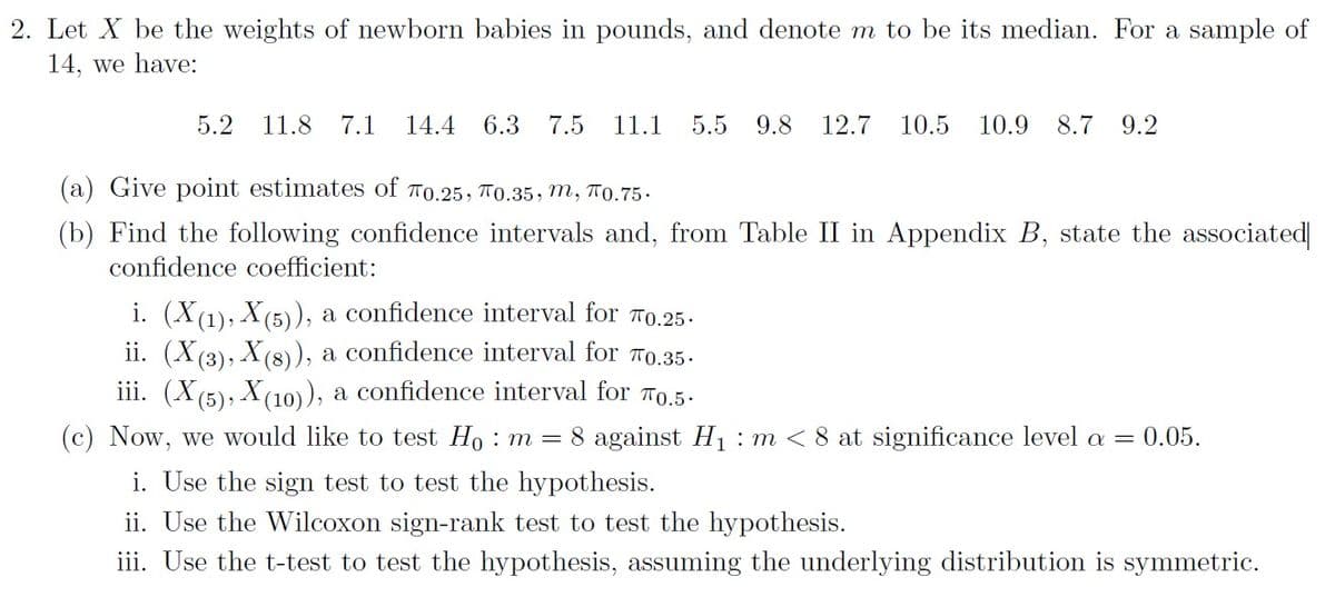 2. Let X be the weights of newborn babies in pounds, and denote m to be its median. For a sample of
14, we have:
5.2 11.8 7.1 14.4 6.3 7.5
11.1 5.5 9.8 12.7 10.5 10.9 8.7 9.2
(a) Give point estimates of 0.25, 0.35, m, π0.75.
(b) Find the following confidence intervals and, from Table II in Appendix B, state the associated
confidence coefficient:
i. (X(1), X(5)), a confidence interval for 0.25.
ii. (X(3), X(8)), a confidence interval for 0.35.
iii. (X(5), X(10)), a confidence interval for 70.5.
(c) Now, we would like to test H₁ : m = 8 against H₁ m < 8 at significance level a = 0.05.
i. Use the sign test to test the hypothesis.
ii. Use the Wilcoxon sign-rank test to test the hypothesis.
iii. Use the t-test to test the hypothesis, assuming the underlying distribution is symmetric.
