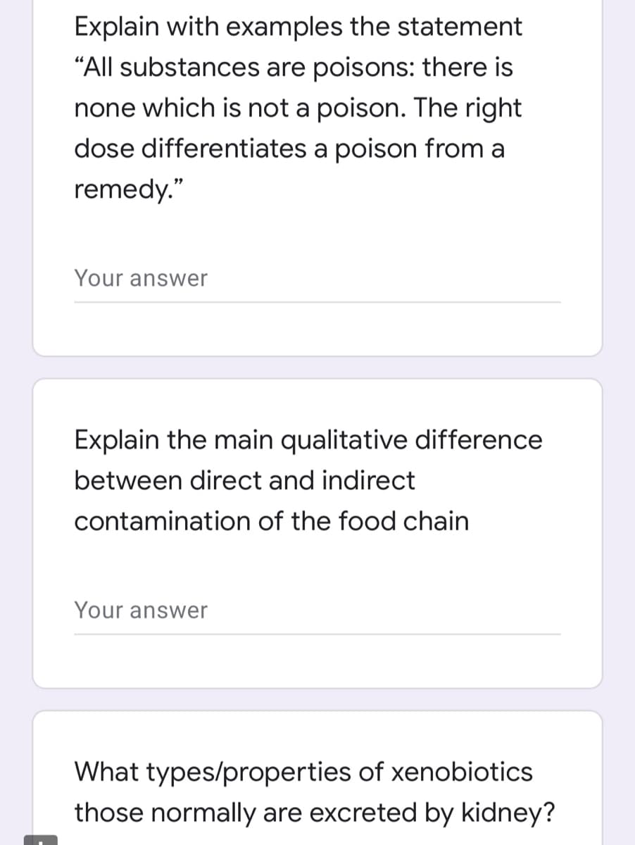 Explain with examples the statement
"All substances are poisons: there is
none which is not a poison. The right
dose differentiates a poison from a
remedy."
Your answer
Explain the main qualitative difference
between direct and indirect
contamination of the food chain
Your answer
What types/properties of xenobiotics
those normally are excreted by kidney?
