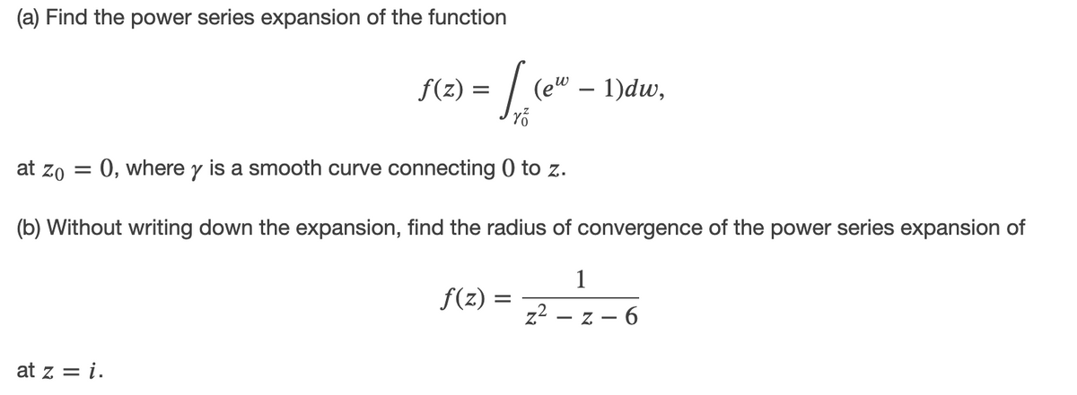 (a) Find the power series expansion of the function
f(z) =
(ew – 1)dw,
at zo = 0, where y is a smooth curve connecting 0 to z.
(b) Without writing down the expansion, find the radius of convergence of the power series expansion of
1
f(z)
%3D
z2 – z – 6
at z = i.
