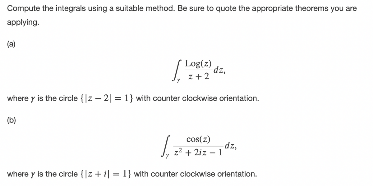 Compute the integrals using a suitable method. Be sure to quote the appropriate theorems you are
applying.
(a)
Log(z)
-dz,
z + 2
where y is the circle {|z – 2| = 1} with counter clockwise orientation.
(b)
cos(z)
dz,
z2 + 2iz – 1
where y is the circle {|z + i| = 1} with counter clockwise orientation.
