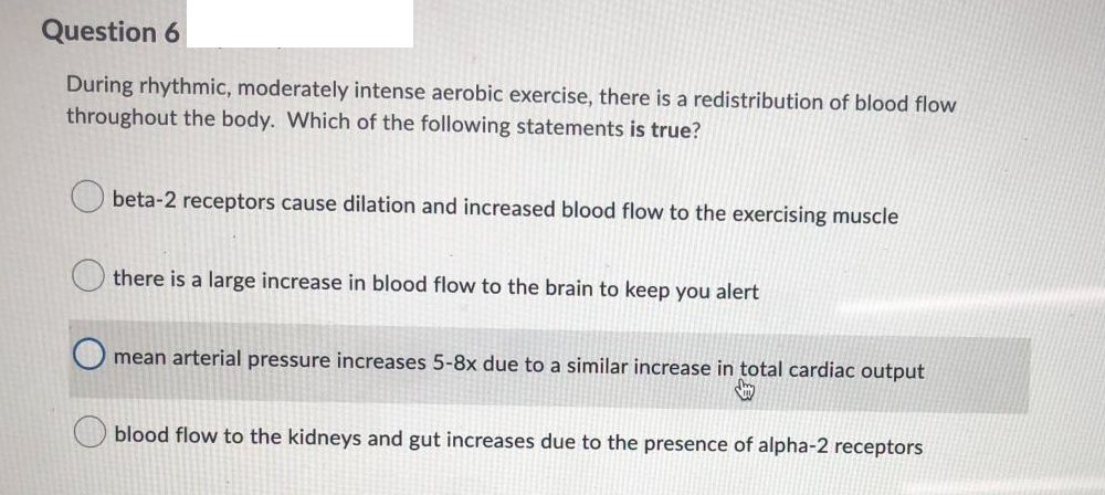 Question 6
During rhythmic, moderately intense aerobic exercise, there is a redistribution of blood flow
throughout the body. Which of the following statements is true?
beta-2 receptors cause dilation and increased blood flow to the exercising muscle
there is a large increase in blood flow to the brain to keep you alert
mean arterial pressure increases 5-8x due to a similar increase in total cardiac output
blood flow to the kidneys and gut increases due to the presence of alpha-2 receptors
