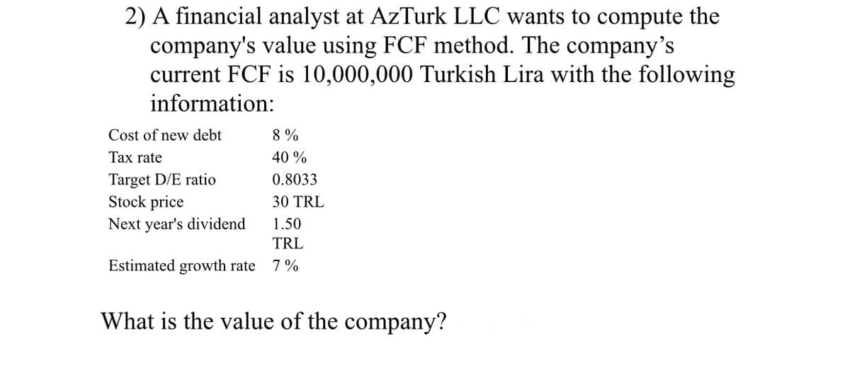 2) A financial analyst at AzTurk LLC wants to compute the
company's value using FCF method. The company's
current FCF is 10,000,000 Turkish Lira with the following
information:
Cost of new debt
8 %
Tax rate
40 %
Target D/E ratio
Stock price
0.8033
30 TRL
Next year's dividend
1.50
TRL
Estimated growth rate
7 %
What is the value of the company?

