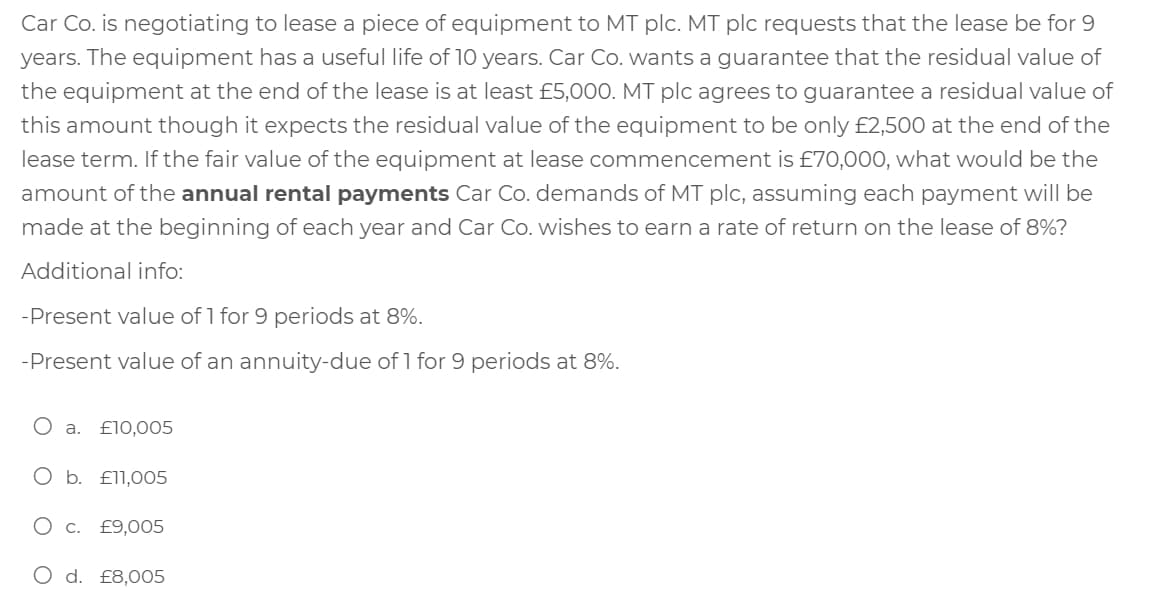 Car Co. is negotiating to lease a piece of equipment to MT plc. MT plc requests that the lease be for 9
years. The equipment has a useful life of 10 years. Car Co. wants a guarantee that the residual value of
the equipment at the end of the lease is at least £5,000. MT plc agrees to guarantee a residual value of
this amount though it expects the residual value of the equipment to be only £2,500 at the end of the
lease term. If the fair value of the equipment at lease commencement is £70,000, what would be the
amount of the annual rental payments Car Co. demands of MT plc, assuming each payment will be
made at the beginning of each year and Car Co. wishes to earn a rate of return on the lease of 8%?
Additional info:
-Present value of 1 for 9 periods at 8%.
-Present value of an annuity-due of 1 for 9 periods at 8%.
О а. £10,005
O b. £l1,005
О с. £9,005
O d. £8,005
