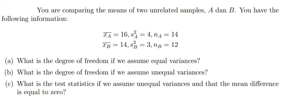 You are comparing the means of two unrelated samples, A dan B. You have the
following information:
L'A = 16, s = 4, nA = 14
XB = 14, s, = 3, ng = 12
(a) What is the degree of freedom if we assume equal variances?
(b) What is the degree of freedom if we assume unequal variances?
(c) What is the test statistics if we assume unequal variances and that the mean difference
is equal to zero?
