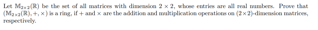 Let M2x2 (R) be the set of all matrices with dimension 2 × 2, whose entries are all real numbers. Prove that
(M2x2(R), +, x) is a ring, if + and x are the addition and multiplication operations on (2×2)-dimension matrices,
respectively.
