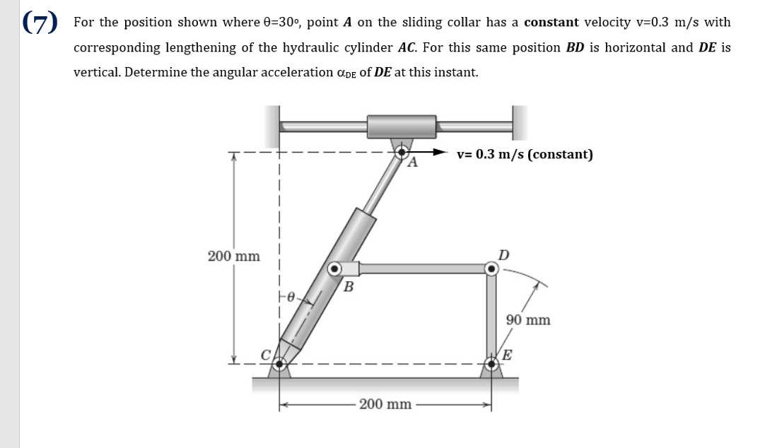 (7) For the position shown where 0=30°, point A on the sliding collar has a constant velocity v=0.3 m/s with
corresponding lengthening of the hydraulic cylinder AC. For this same position BD is horizontal and DE is
vertical. Determine the angular acceleration ɑDe of DE at this instant.
v= 0.3 m/s (constant)
200 mm
90 mm
200 mm
