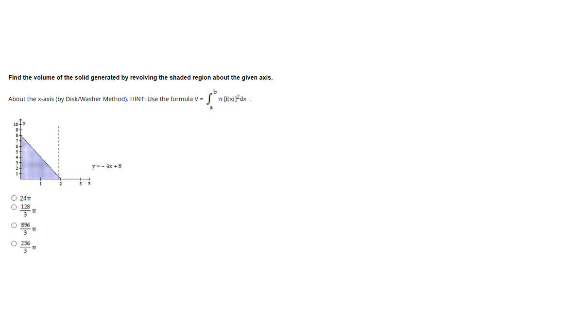 Find the volume of the solid generated by revolving the shaded region about the given axis.
About the x-axis (by Disk/Washer Method). HINT: Use the formula V =
a
10
9-
8-
y=- 4x + 8
24т
128
TT
3
896
TT
256
